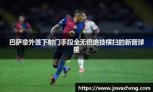 巴萨意外签下射门手段全无但绝技横扫的新晋球星