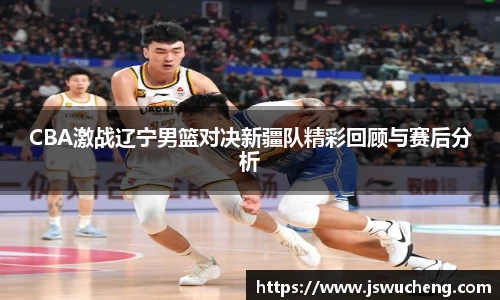 CBA激战辽宁男篮对决新疆队精彩回顾与赛后分析