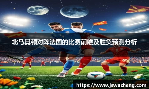 北马其顿对阵法国的比赛前瞻及胜负预测分析
